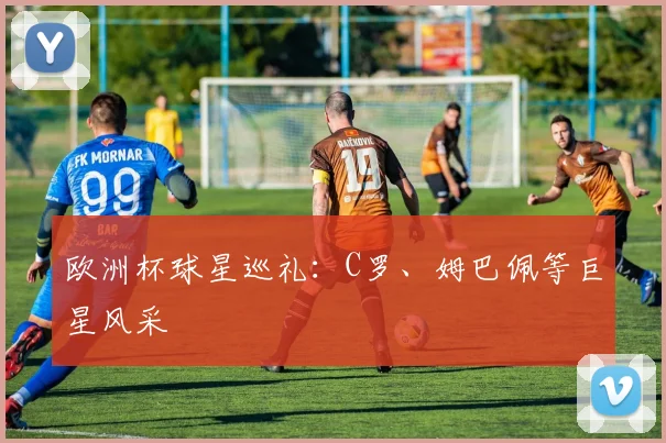 欧洲杯球星巡礼：C罗、姆巴佩等巨星风采