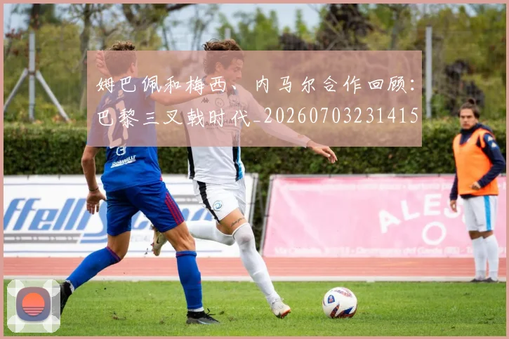 姆巴佩和梅西、内马尔合作回顾：巴黎三叉戟时代_20260703231415