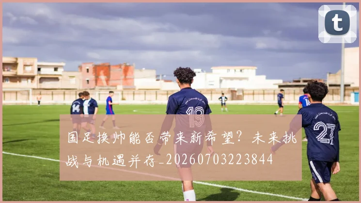 国足换帅能否带来新希望?未来挑战与机遇并存_20260703223844