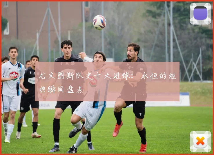 尤文图斯队史十大进球：永恒的经典瞬间盘点