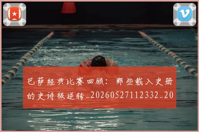 巴萨经典比赛回顾：那些载入史册的史诗级逆转_20260527112332_20260707012133_20260722153604