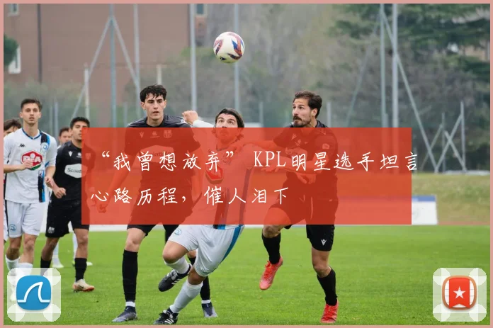 “我曾想放弃” KPL明星选手坦言心路历程，催人泪下