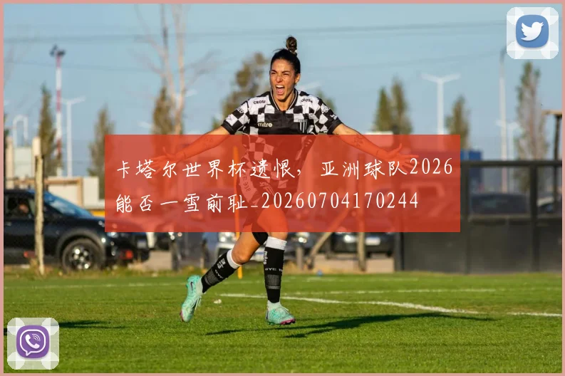卡塔尔世界杯遗恨，亚洲球队2026能否一雪前耻_20260704170244