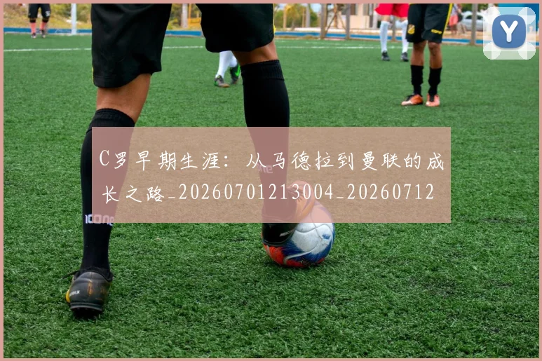 C罗早期生涯：从马德拉到曼联的成长之路_20260701213004_20260712051620