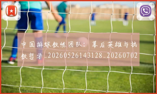中国排球教练团队：幕后英雄与执教哲学_20260526143128_20260702202316