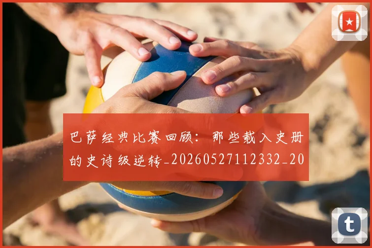 巴萨经典比赛回顾:那些载入史册的史诗级逆转_20260527112332_20260707012133_20260722153604