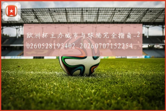 欧洲杯主办城市与球场完全指南_20260528193402_20260707152254