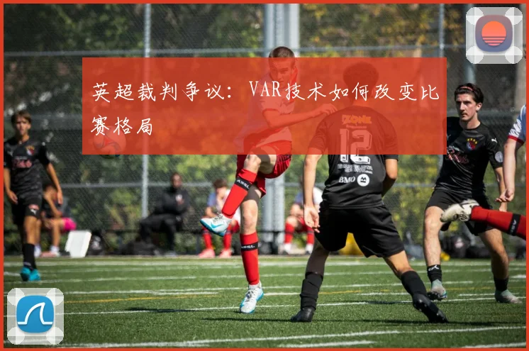 英超裁判争议:VAR技术如何改变比赛格局