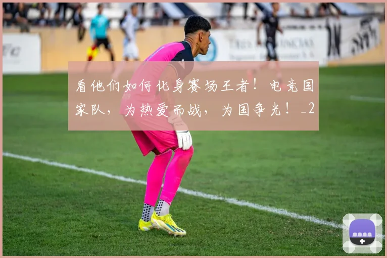 看他们如何化身赛场王者！电竞国家队，为热爱而战，为国争光！_20260802164047