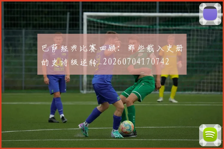 巴萨经典比赛回顾：那些载入史册的史诗级逆转_20260704170742