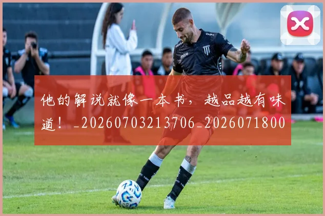 他的解说就像一本书，越品越有味道！_20260703213706_20260718003019