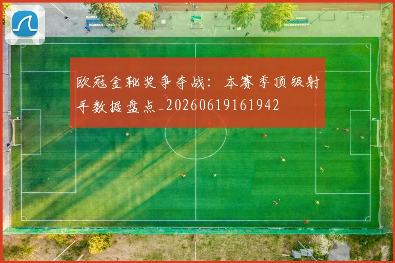 欧冠金靴奖争夺战：本赛季顶级射手数据盘点_20260619161942