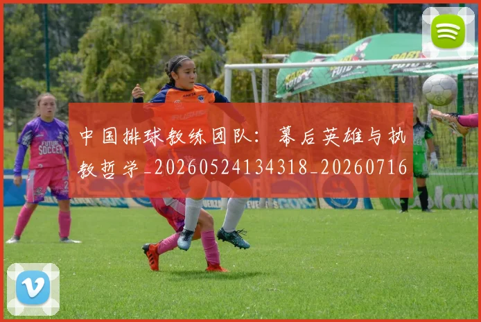 中国排球教练团队：幕后英雄与执教哲学_20260524134318_20260716181704