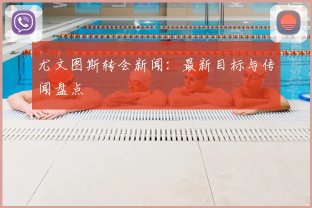 尤文图斯转会新闻:最新目标与传闻盘点