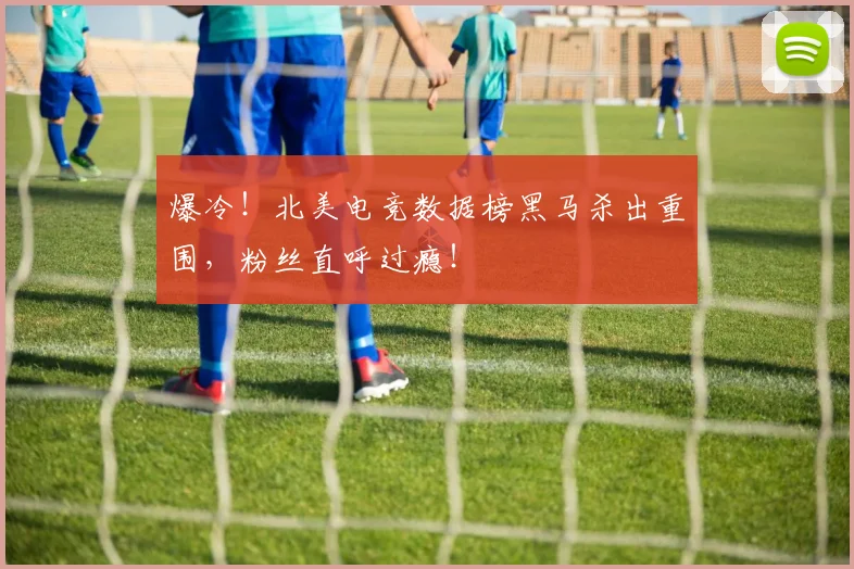爆冷！北美电竞数据榜黑马杀出重围，粉丝直呼过瘾！