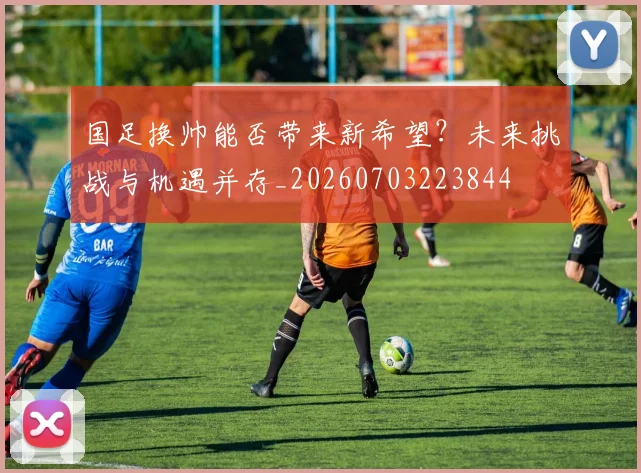 国足换帅能否带来新希望？未来挑战与机遇并存_20260703223844