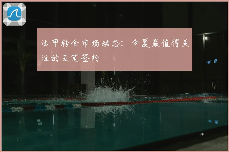 法甲转会市场动态:今夏最值得关注的五笔签约