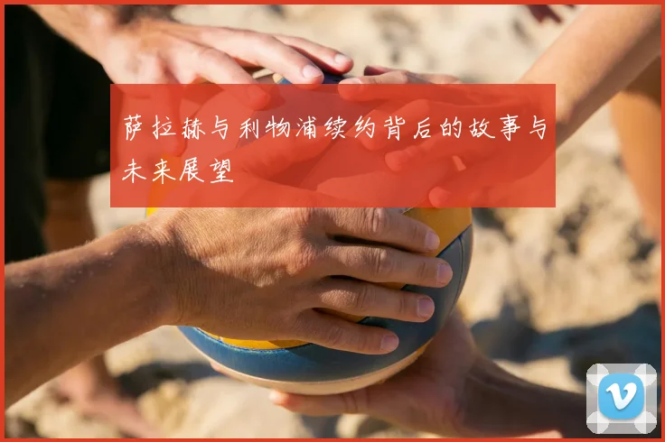 萨拉赫与利物浦续约背后的故事与未来展望