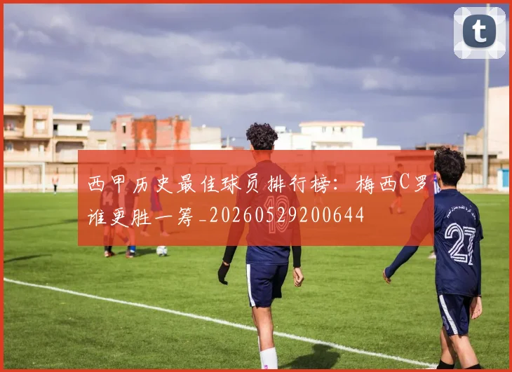 西甲历史最佳球员排行榜：梅西C罗谁更胜一筹_20260529200644