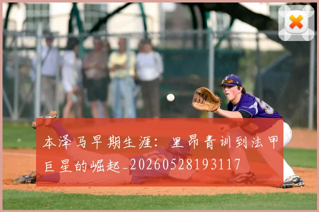 本泽马早期生涯:里昂青训到法甲巨星的崛起_20260528193117