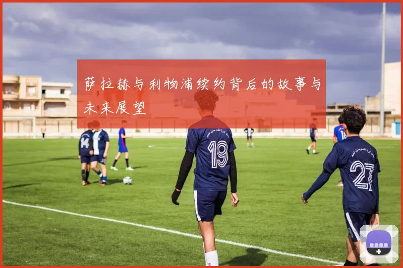 萨拉赫与利物浦续约背后的故事与未来展望