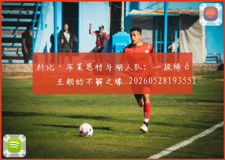 科比·布莱恩特与湖人队:一段缔造王朝的不解之缘_20260528193551
